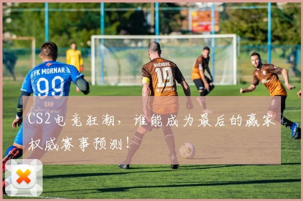 CS2电竞狂潮,谁能成为最后的赢家权威赛事预测!